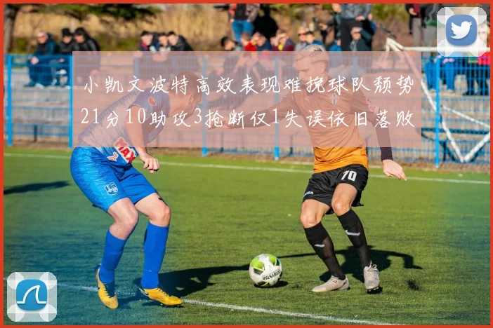 小凯文波特高效表现难挽球队颓势21分10助攻3抢断仅1失误依旧落败
