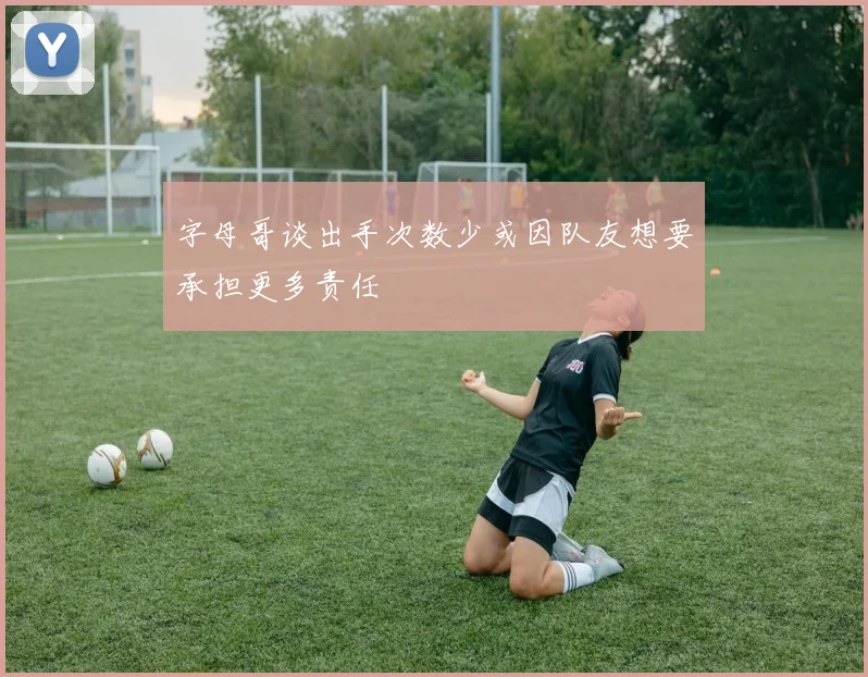 字母哥谈出手次数少或因队友想要承担更多责任