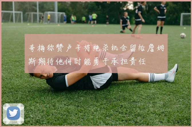 夸梅称赞卢卡将绝杀机会留给詹姆斯期待他何时能勇于承担责任