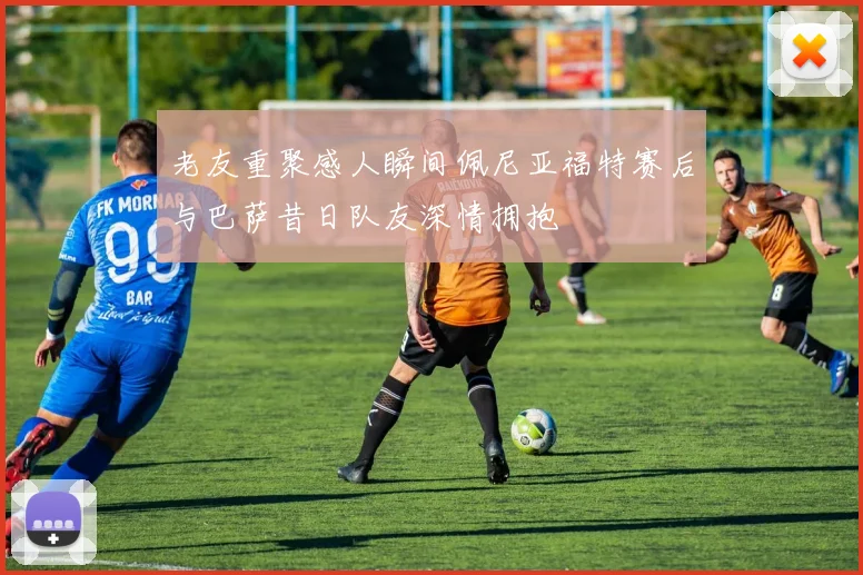 老友重聚感人瞬间佩尼亚福特赛后与巴萨昔日队友深情拥抱