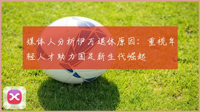 媒体人分析伊万退休原因：重视年轻人才助力国足新生代崛起