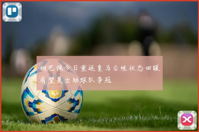 姆巴佩今日重返皇马合练状态回暖有望复出助球队争冠