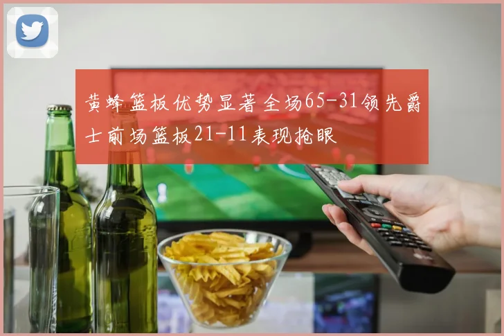 黄蜂篮板优势显著全场65-31领先爵士前场篮板21-11表现抢眼