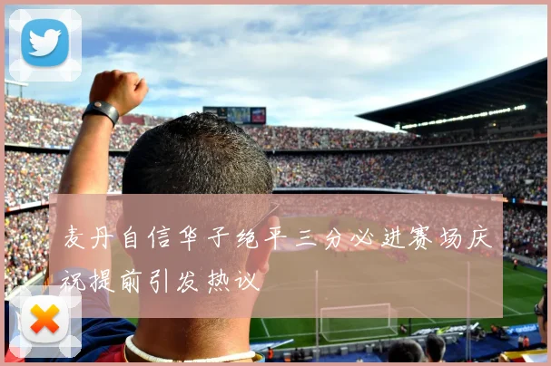 麦丹自信华子绝平三分必进赛场庆祝提前引发热议
