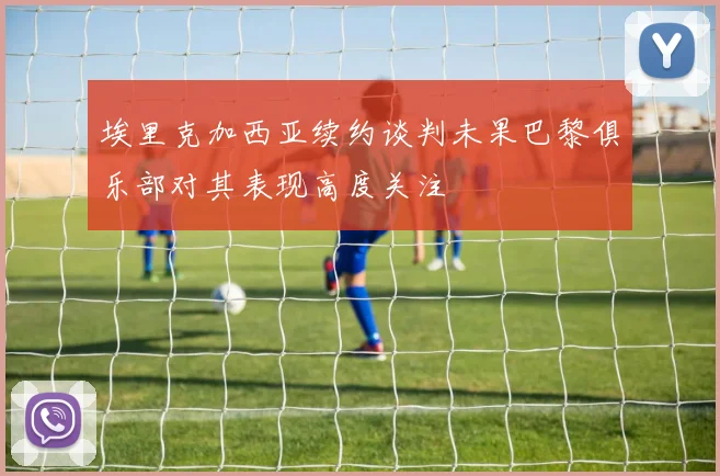 埃里克加西亚续约谈判未果巴黎俱乐部对其表现高度关注