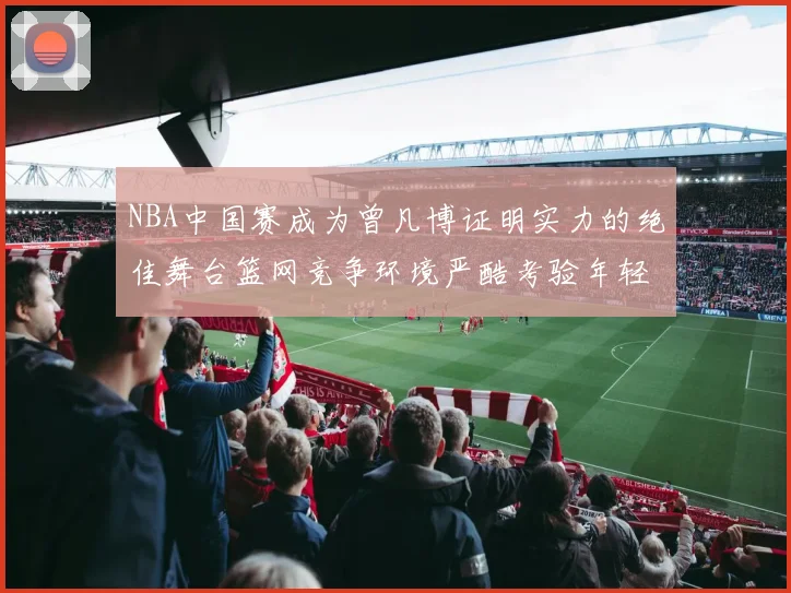 NBA中国赛成为曾凡博证明实力的绝佳舞台篮网竞争环境严酷考验年轻球员