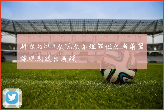 科尔对SGA表现表示理解但对当前篮球规则提出质疑