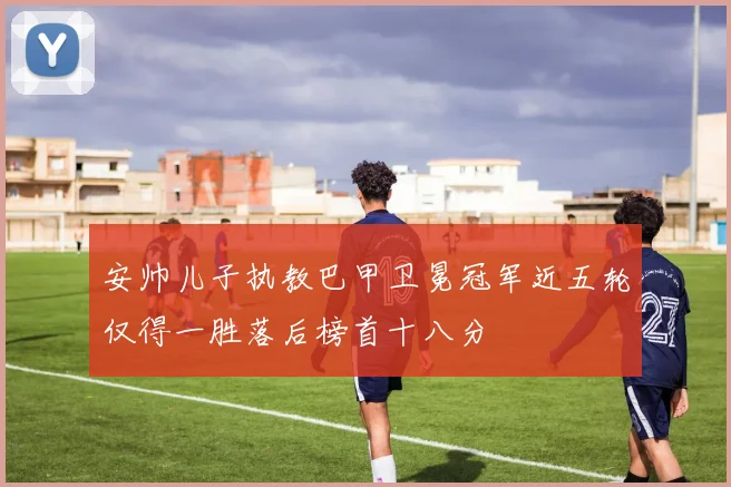 安帅儿子执教巴甲卫冕冠军近五轮仅得一胜落后榜首十八分