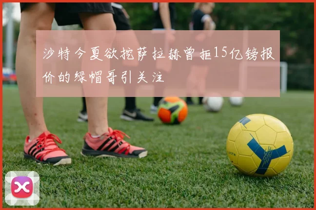 沙特今夏欲挖萨拉赫曾拒15亿镑报价的绿帽哥引关注