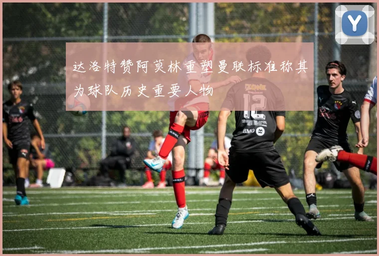 达洛特赞阿莫林重塑曼联标准称其为球队历史重要人物