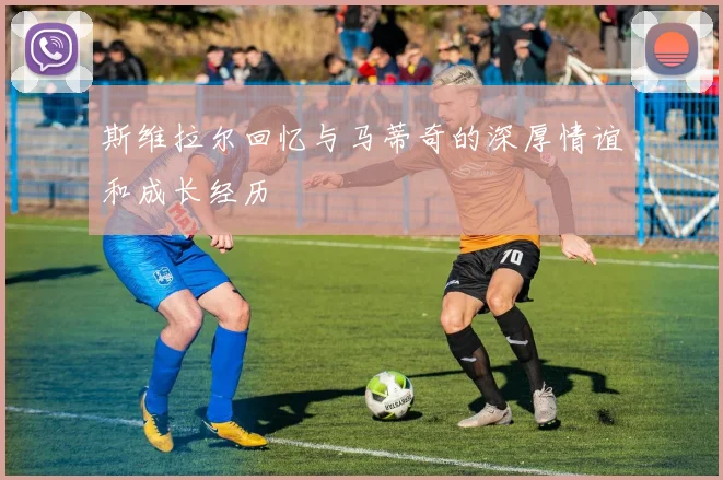 斯维拉尔回忆与马蒂奇的深厚情谊和成长经历