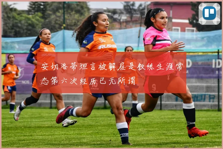 安切洛蒂坦言被解雇是教练生涯常态第六次经历已无所谓